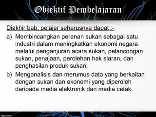 Objektif Pembelajaran
Diakhir bab, pelajar seharusnya dapat :-
a) Membincangkan peranan sukan sebagai satu
industri dalam meningkatkan ekonomi negara
melalui penganjuran acara sukan, pelancongan
sukan, penajaan, perolehan hak siaran, dan
penghasilan produk sukan;
b) Menganalisis dan merumus data yang berkaitan
dengan sukan dan ekonomi yang diperoleh
daripada media elektronik dan media cetak.
 