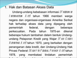 Hak dan Batasan Akses Data Undang-undang kebebasan informasi  (Freedom of Information Act)  tahun 1966 memberi warga negara dan organisasi-organisasi Amerika Serikat hak terhadap akses data yang dipegang oleh pemerintah federal, dengan beberapa perkecualian. Pada tahun 1970-an dikenal beberapa hukum tambahan dalam bentuk Undang-undang Pelaporan Kredit yang Wajar  (Fair Credit Reporting Art)  tahun 1970, yang berkaitan dengan penanganan data kredit, dan Undang-Undang Hak Privasi Federal  (Right to Federal Privacy Act)  tahun 1978, yang membatasi tindakan pemerintah federal untuk melaksanakan penyelidikan pada catatan-catatan bank. 