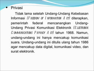 Privasi   Tidak lama setelah Undang-Undang Kebebasan Informasi  (Freedom of Information Act)  diterapkan, pemerintah federal mencanangkan Undang-Undang Privasi Komunikasi Elektronik  (Electronik Communications Pryvacy Act)  tahun 1968. Namun, undang-undang ini hanya mencakup komunikasi suara. Undang-undang ini ditulis ulang tahun 1986 agar mencakup data digital, komunikasi video, dan surat elektronik. 