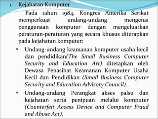 Kejahatan Komputer Pada tahun 1984, Kongres Amerika Serikat memperkuat undang-undang mengenai penggunaan komputer dengan mengeluarkan peraturan-peraturan yang secara khusus diterapkan pada kejahatan komputer: Undang-undang keamanan komputer usaha kecil dan pendidikan (The Small Business Computer Security and Education Art)  ditetapkan oleh Dewasa Penasihat Keamanan Komputer Usaha Kecil dan Pendidikan  (Small Business Computer Security and Education Advisory Council). Undang-undang Perangkat akses palsu dan kejahatan serta penipuan melalui komputer  (Counterfeit Access Device and Computer Fraud and Abuse Act). 
