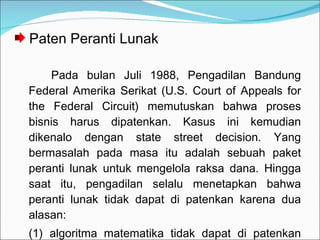 Paten Peranti Lunak Pada bulan Juli 1988, Pengadilan Bandung Federal Amerika Serikat (U.S. Court of Appeals for the Federal Circuit) memutuskan bahwa proses bisnis harus dipatenkan. Kasus ini kemudian dikenalo dengan state street decision. Yang bermasalah pada masa itu adalah sebuah paket peranti lunak untuk mengelola raksa dana. Hingga saat itu, pengadilan selalu menetapkan bahwa peranti lunak tidak dapat di patenkan karena dua alasan: (1) algoritma matematika tidak dapat di patenkan dan (2) metode bisnis tidak dapat dipatenkan.  