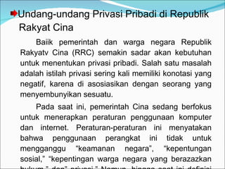 Undang-undang Privasi Pribadi di Republik    Rakyat Cina Baiik pemerintah dan warga negara Republik Rakyatv Cina (RRC) semakin sadar akan kebutuhan untuk menentukan privasi pribadi. Salah satu masalah adalah istilah privasi sering kali memiliki konotasi yang negatif, karena di asosiasikan dengan seorang yang menyembunyikan sesuatu. Pada saat ini, pemerintah Cina sedang berfokus untuk menerapkan peraturan penggunaan komputer dan internet. Peraturan-peraturan ini menyatakan bahwa penggunaan perangkat ini tidak untuk mengganggu “keamanan negara”, “kepentungan sosial,” “kepentingan warga negara yang berazazkan hukum,” dan” privasi.” Namun, hingga saat ini definisi dari istilah ini belum tersedia. 