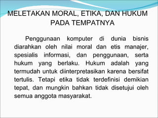 MELETAKAN MORAL, ETIKA, DAN HUKUM    PADA TEMPATNYA Penggunaan komputer di dunia bisnis diarahkan oleh nilai moral dan etis manajer, spesialis informasi, dan penggunaan, serta hukum yang berlaku. Hukum adalah yang termudah untuk diinterpretasikan karena bersifat tertulis. Tetapi etika tidak terdefinisi demikian tepat, dan mungkin bahkan tidak disetujui oleh semua anggota masyarakat. 