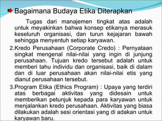 Bagaimana Budaya Etika Diterapkan Tugas dari manajemen tingkat atas adalah untuk meyakinkan bahwa konsep etikanya merasuk keseluruh organisasi, dan turun kejajaran bawah sehingga menyentuh setiap karyawan. Kredo Perusahaan (Corporate Credo) : Pernyataan singkat mengenal nilai-nilai yang ingin di junjung perusahaan. Tujuan kredo tersebut adalah untuk memberi tahu individu dan organisasi, baik di dalam dan di luar perusahaan akan nilai-nilai etis yang dianut perusahaan tersebut. Program Etika (Ethics Program) : Upaya yang terdiri atas berbagai aktivitas yang didesain untuk memberikan petunjuk kepada para karyawan untuk menjalankan kredo perusahaan. Aktivitas yang biasa dilakukan adalah sesi orientasi yang di adakan untuk karyawan baru. 