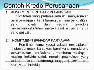 Contoh Kredo Perusahaan KOMITMEN TERHADAP PELANGGAN Komitmen yang pertama adalah  menyediakan para pelanggan  kami barang dan jasa berkualitas  yang inovatif dan secara teknologi meresponskebutuhan mereka saat ini, pada harga yang sesuai .  2.  KOMITMEN TERHADAP KARYAWAN  Komitmen yang kedua adalah menciptakan lingkunga untuk karyawan kami yang mendorong pertumbuhan  profesional , mendoron masing -  masing individu untuk meraih potensinya yang terjadi , serta mendorong tanggung jawab dan kreativitas  individu . 