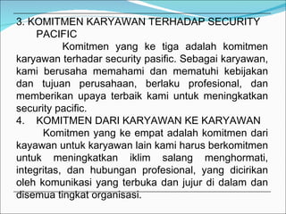 3. KOMITMEN KARYAWAN TERHADAP SECURITY  PACIFIC Komitmen yang ke tiga adalah komitmen karyawan terhadar security pasific. Sebagai karyawan, kami berusaha memahami dan mematuhi kebijakan dan tujuan perusahaan, berlaku profesional, dan memberikan upaya terbaik kami untuk meningkatkan security pacific. 4.  KOMITMEN DARI KARYAWAN KE KARYAWAN Komitmen yang ke empat adalah komitmen dari kayawan untuk karyawan lain kami harus berkomitmen untuk meningkatkan iklim salang menghormati, integritas, dan hubungan profesional, yang dicirikan oleh komunikasi yang terbuka dan jujur di dalam dan disemua tingkat organisasi. 