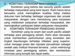 5.  KOMITMEN TERHADAP MASYARAKAT Komitmen yang kelima dari security pacific adalah terhadap masyarakat yang kami layani. Kami harus terus berusaha untuk meningktkan kualitas hidup melalui dukunan kani terhadap berbagai organisasi dan proyek masyarakat, dengan cara mendukung para karyawan yang melakukan pelayanan terhadap masyarakat, dan meningkatkan partisipasi dalam pelayanan masyarakat. 6.  KOMITMEN TERHADAP PEMEGANG SAHAM Komitmen yang ke enam dari south pacific adalah terhadap para pemegang saham. Kami akan berusaha untuk memberikan pertumbuhan yang konsisten dan tingkat kieuntungan terhadap infestasi yang superior, untuk menjaga posisi dan reputasi perusahaan sebagai swalah satu institusi finansial ternama , untuk melindungi investasi para pemetgang saham, dan memberikan informasi yang komplit dan tepat waktu. 