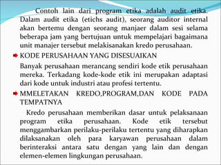 Contoh lain dari program etika adalah audit etika. Dalam audit etika (etichs audit), seorang auditor internal akan bertemu dengan seorang manjaer dalam sesi selama beberapa jam yang bertujuan untuk mempelajari bagaimana unit manajer tersebut melakisanakan kredo perusahaan.  KODE PERUSAHAAN YANG DISESUAIKAN  Banyak perusahaan merancang sendiri kode etik perusahaan mereka. Terkadang kode-kode etik ini merupakan adaptasi dari kode untuk industri atau profesi tertentu. MMELETAKAN KREDO,PROGRAM,DAN KODE PADA TEMPATNYA Kredo perusahaan memberikan dasar untuk pelaksanaan program etika perusahaan. Kode etik tersebut menggambarkan perilaku-perilaku tertentu yang diharapkan dilaksanakan oleh para karyawan perusahaan dalam berinteraksi antara satu dengan yang lain dan dengan elemen-elemen lingkungan perusahaan. 