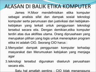 ALASAN DI BALIK ETIKA KOMPUTER  James H.Moor mendefinisikan etika komputer sebagai analisis sifat dan dampak sosial teknologi komputer serta perumusan dan justivikasi dari kebijakan-kebijakan yang terkait untuk penggunaan teknologi tersebut secara etis. Dengan demikian,etika komputer terdiri atas dua aktifitas utama. Orang diprusahaan yang merupakan pilihan yang logis untuk menerapkan program etika ini adalah CIO. Seorang CIO harus : Menyadari dampak penggunaan komputer terhadap masyarakat dan Merumuskan kebijakan yang menjaga agar  teknologi tersebut digunakan diseluruh perusahaan secara etis. Satu hal amatlah penting : CIO tidak menanggung tanggung jawab manajerial untuk penggunaan komputer secara etis sendiri. 