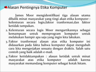 Alasan Pentingnya Etika Komputer James Moor mengidentifikasi tiga alasan utama dibalik minat masyarakat yang tingi akan etika komputer : kelenturan secara logis,faktor tranformasi,dan faktor ketidak tampakan. Kelenturan secara logis Moor mengartikannya sebagai kemampuan untuk memprogram komputer untuk melakukan hampir apa saja yang ingin kita lakukan. Faktor tranformasi alasan atas etika komputer ini didasarkan pada fakta bahwa komputer dapat mengubah cara kita mengerjakan sesuatu dengan draktis. Salah satu contoh yang baik adalah e-mail. Faktor ketidaktampakan : alasan ketidak untuk minat masyarakat atas etika komputer  adalah karena masyarakat memandang komputer sebagai kotak hitam. 