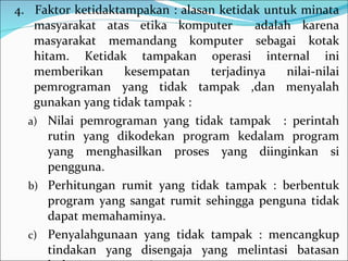 4.  Faktor ketidaktampakan : alasan ketidak untuk minata masyarakat atas etika komputer  adalah karena masyarakat memandang komputer sebagai kotak hitam. Ketidak tampakan operasi internal ini memberikan kesempatan terjadinya nilai-nilai pemrograman yang tidak tampak ,dan menyalah gunakan yang tidak tampak : Nilai pemrograman yang tidak tampak  : perintah rutin yang dikodekan program kedalam program yang menghasilkan proses yang diinginkan si pengguna. Perhitungan rumit yang tidak tampak : berbentuk program yang sangat rumit sehingga penguna tidak dapat memahaminya. Penyalahgunaan yang tidak tampak : mencangkup tindakan yang disengaja yang melintasi batasan hukum maupun etis.  