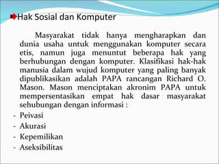 Hak Sosial dan Komputer Masyarakat tidak hanya mengharapkan dan dunia usaha untuk menggunakan komputer secara etis, namun juga menuntut beberapa hak yang berhubungan dengan komputer. Klasifikasi hak-hak manusia dalam wujud komputer yang paling banyak dipublikasikan adalah PAPA rancangan Richard O. Mason. Mason menciptakan akronim PAPA untuk mempersentasikan empat hak dasar masyarakat sehubungan dengan informasi : Peivasi Akurasi Kepemilikan Aseksibilitas 