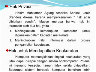 Hak Privasi Hakim Mahkamah Agung Amerika Serikat, Louis Brandeis dikenal karena memperkenalkan “ hak agar dibiarkan sendiri”. Mason merasa bahwa hak ini terancam oleh dua hal, yaitu :  Meningkatkan kemampuan komputer untuk digunakan dalam kegiatan mata-mata. Meningkatkan nilai informasi dalam proses pengambilan keputusan. Hak untuk Mendapatkan Keakuratan  Komputer memungkinkan tingkat keakuratan yang tidak dapat dicapai dengan sistem nonkomputer. Potensi ini memang tersedia, namun tidak selalu didapatkan. Beberapa sistem berbasis komputer berisikan lebih banyak kesalahan daripada yang diberikan sistem manual. 