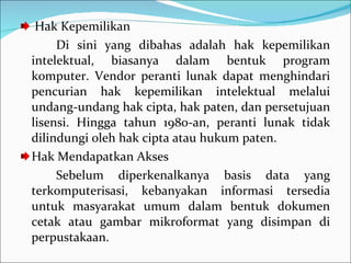 Hak Kepemilikan  Di sini yang dibahas adalah hak kepemilikan intelektual, biasanya dalam bentuk program komputer. Vendor peranti lunak dapat menghindari pencurian hak kepemilikan intelektual melalui undang-undang hak cipta, hak paten, dan persetujuan lisensi. Hingga tahun 1980-an, peranti lunak tidak dilindungi oleh hak cipta atau hukum paten. Hak Mendapatkan Akses Sebelum diperkenalkanya basis data yang terkomputerisasi, kebanyakan informasi tersedia untuk masyarakat umum dalam bentuk dokumen cetak atau gambar mikroformat yang disimpan di perpustakaan. 