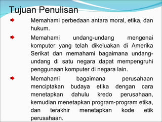Tujuan Penulisan Memahami perbedaan antara moral, etika, dan hukum. Memahami undang-undang mengenai komputer yang telah dikeluakan di Amerika Serikat dan memahami bagaimana undang-undang di satu negara dapat mempengruhi penggunaan komputer di negara lain. Memahami bagaimana perusahaan menciptakan budaya etika dengan cara menetapkan dahulu kredo perusahaan, kemudian menetapkan program-program etika, dan terakhir menetapkan kode etik perusahaan. Memahami mengapa masyarakat menuntut agar komputer digunakan secara etis. 