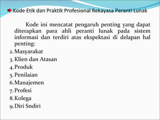 Kode Etik dan Praktik Profesional Rekayasa Peranti Lunak Kode ini mencatat pengaruh penting yang dapat diterapkan para ahli peranti lunak pada sistem informasi dan terdiri atas ekspektasi di delapan hal penting: Masyarakat Klien dan Atasan Produk Penilaian Manajemen Profesi Kolega  Diri Sndiri 
