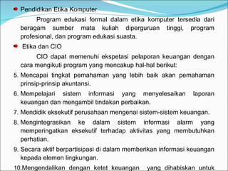 Pendidikan Etika Komputer Program edukasi formal dalam etika komputer tersedia dari beragam sumber mata kuliah diperguruan tinggi, program profesional, dan program edukasi suasta. Etika dan CIO CIO dapat memenuhi ekspetasi pelaporan keuangan dengan cara mengikuti program yang mencakup hal-hal berikut: Mencapai tingkat pemahaman yang lebih baik akan pemahaman prinsip-prinsip akuntansi. Mempelajari sistem informasi yang menyelesaikan laporan keuangan dan mengambil tindakan perbaikan. Mendidik eksekutif perusahaan mengenai sistem-sistem keuangan. Mengintegrasikan ke dalam sistem informasi alarm yang memperingatkan eksekutif terhadap aktivitas yang membutuhkan perhatian. Secara aktif berpartisipasi di dalam memberikan informasi keuangan kepada elemen lingkungan. Mengendalikan dengan ketet keuangan  yang dihabiskan untuk sumber daya informasi. 
