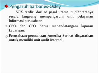 Pengaruh Sarbanes-Oxley SOX terdiri dari 10 pasal utama, 2 diantaranya secara langsung mempengaruhi unit pelayanan informasi perusahaan: CEO dan CFO harus menandatangani laporan keuangan. Perusahaan-perusahaan Amerika Serikat disyaratkan untuk memiliki unit audit internal. 
