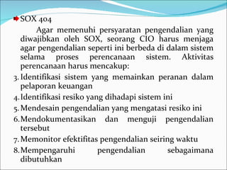 SOX 404 Agar memenuhi persyaratan pengendalian yang diwajibkan oleh SOX, seorang CIO harus menjaga agar pengendalian seperti ini berbeda di dalam sistem selama proses perencanaan sistem. Aktivitas perencanaan harus mencakup:  Identifikasi sistem yang memainkan peranan dalam pelaporan keuangan Identifikasi resiko yang dihadapi sistem ini Mendesain pengendalian yang mengatasi resiko ini Mendokumentasikan dan menguji pengendalian tersebut Memonitor efektifitas pengendalian seiring waktu Mempengaruhi pengendalian sebagaimana dibutuhkan 