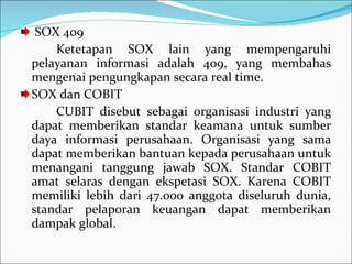SOX 409 Ketetapan SOX lain yang mempengaruhi pelayanan informasi adalah 409, yang membahas mengenai pengungkapan secara real time. SOX dan COBIT CUBIT disebut sebagai organisasi industri yang dapat memberikan standar keamana untuk sumber daya informasi perusahaan. Organisasi yang sama dapat memberikan bantuan kepada perusahaan untuk menangani tanggung jawab SOX. Standar COBIT amat selaras dengan ekspetasi SOX. Karena COBIT memiliki lebih dari 47.000 anggota diseluruh dunia, standar pelaporan keuangan dapat memberikan dampak global. 
