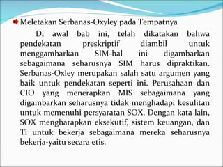 Meletakan Serbanas-Oxyley pada Tempatnya Di awal bab ini, telah dikatakan bahwa pendekatan preskriptif diambil untuk menggambarkan SIM-hal ini digambarkan sebagaimana seharusnya SIM harus dipraktikan. Serbanas-Oxley merupakan salah satu argumen yang baik untuk pendekatan seperti ini. Perusahaan dan CIO yang menerapkan MIS sebagaimana yang digambarkan seharusnya tidak menghadapi kesulitan untuk memenuhi persyaratan SOX. Dengan kata lain, SOX mengharapkan eksekutif, sistem keuangan, dan Ti untuk bekerja sebagaimana mereka seharusnya bekerja-yaitu secara etis. 