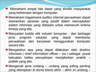 Memahami empat hak dasar yang dimiliki masyarakat yang berkenaan dengan komputer. Memahami bagaimana auditor internal perusahaan dapat memainkan peranan yang positif dalam menciptakan sistem informasi yang didesain untuk memenuhi kriteria kinerja yang etis. Menyadari kodde etik industri komputer , dan berbagai jenis program edukasi yang dapat membantu perusahaan dan karyawan menggunakan komputer secara etis. Mengetahui apa yang dapat dilakukan oleh direktur informasi ( chief information officer – cio ) sebagai  pusat kekuatan ketika perusahaan menjalankan praktik – praktik yang etis. Mengenali jenis undang – undang yang paling penting yang diterapkan di dunia bisnis akhir – akhir ini undang – undang sarbanes –oxley. 