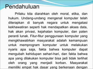Pendahuluan Prilaku kita diarahkan oleh moral, etika, dan hukum. Undang-undang mengenal komputer telah diterapkan di banyak negara untuk mengatasi kekhawatiran seperti hak mendapatkan akses data, hak akan privasi, kejahatan komputer, dan paten peranti lunak. Fitur-fitur penggunaan komputer yang mengkhawatirkan masyarakat adalah kemampuan untuk memprogram komputer untuk melakukan nyaris apa saja, fakta bahwa komputer dapat mengubah kehidupan sehari-hari, dan fakta bahwa apa yang dilakukan komputer bisa jadi tidak terlihat oleh orang yang menjadi korban. Masyarakat memiliki empat hak dasar yang berkenaan dengan penggunaan komputer, privasi, akurasi, dan akses. 