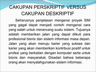 CAKUPAN PERSKRIPTIF VERSUS CAKUPAN DESKRIPTIF Seharusnya penjelasan mengenai proyek SIM yang gagal dapat menjadi contoh mengenai cara yang salah untuk merancang suatu sistem. Tujuanya adalah memberikan jalan yang dapat diikuti para profesional bisnis dan sistem informasi masa depan. Jalan yang akan menuju karier yang sukses dan karier yang akan memberikan kontribusi positif untuk profesi yang berkaitan dengan komputer serta untuk bisnis dan masyarakat. Disadari bahwa beberapa orang akan menyalahgunakan sistem informasi.  