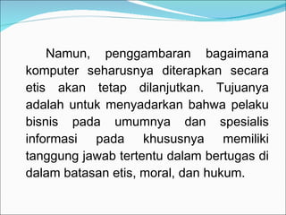 Namun, penggambaran bagaimana komputer seharusnya diterapkan secara etis akan tetap dilanjutkan. Tujuanya adalah untuk menyadarkan bahwa pelaku bisnis pada umumnya dan spesialis informasi pada khususnya memiliki tanggung jawab tertentu dalam bertugas di dalam batasan etis, moral, dan hukum. 