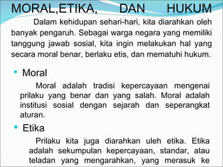 MORAL,ETIKA, DAN HUKUM Dalam kehidupan sehari-hari, kita diarahkan oleh banyak pengaruh. Sebagai warga negara yang memiliki tanggung jawab sosial, kita ingin melakukan hal yang secara moral benar, berlaku etis, dan mematuhi hukum. Moral Moral adalah tradisi kepercayaan mengenai prilaku yang benar dan yang salah. Moral adalah institusi sosial dengan sejarah dan seperangkat aturan. Etika Prilaku kita juga diarahkan uleh etika. Etika adalah sekumpulan kepercayaan, standar, atau teladan yang mengarahkan, yang merasuk ke dalam seseorang  atau masyarakat. 
