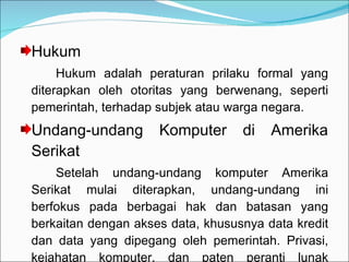 Hukum Hukum adalah peraturan prilaku formal yang diterapkan oleh otoritas yang berwenang, seperti pemerintah, terhadap subjek atau warga negara. Undang-undang Komputer di Amerika Serikat Setelah undang-undang komputer Amerika Serikat mulai diterapkan, undang-undang ini berfokus pada berbagai hak dan batasan yang berkaitan dengan akses data, khususnya data kredit dan data yang dipegang oleh pemerintah. Privasi, kejahatan komputer, dan paten peranti lunak merupakan fokus utama. 