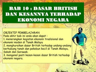 BAB 10 : DASAR BRITISH
 DAN KESANNYA TERHADAP
    EKONOMI NEGARA

OBJEKTIF PEMBELAJARAN
Pada akhir bab ini anda akan dapat :
1. menerangkan kegiatan ekonomi tradisional dan
ekonomi moden di Tanah Melayu
2. menghuraikan dasar British terhadap undang-undang
berhubung tanah dan pekebun kecil di Tanah Melayu,
Sabah dan Sarawak.
3. mengenal pasti kesan-kesan dasar British terhadap
ekonomi negara.
 
