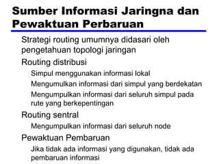 Sumber Informasi Jaringna dan
Pewaktuan Perbaruan
Strategi routing umumnya didasari oleh
pengetahuan topologi jaringan
Routing distribusi
Simpul menggunakan informasi lokal
Mengumulkan informasi dari simpul yang berdekatan
Mengumpulkan informasi dari seluruh simpul pada
rute yang berkepentingan

Routing sentral
Mengumpulkan informasi dari seluruh node

Pewaktuan Pembaruan
Jika tidak ada informasi yang digunakan, tidak ada
pembaruan informasi

 