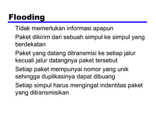 Flooding
Tidak memerlukan informasi apapun
Paket dikirim dari sebuah simpul ke simpul yang
berdekatan
Paket yang datang ditransmisi ke setiap jalur
kecuali jalur datangnya paket tersebut
Setiap paket mempunyai nomor yang unik
sehingga duplikasinya dapat dibuang
Setiap simpul harus mengingat indentitas paket
yang ditransmisikan

 