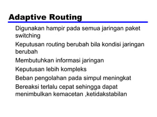 Adaptive Routing
Digunakan hampir pada semua jaringan paket
switching
Keputusan routing berubah bila kondisi jaringan
berubah
Membutuhkan informasi jaringan
Keputusan lebih kompleks
Beban pengolahan pada simpul meningkat
Bereaksi terlalu cepat sehingga dapat
menimbulkan kemacetan ,ketidakstabilan

 