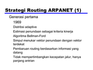 Strategi Routing ARPANET (1)
Generasi pertama
1969
Distribsi adaptive
Estimasi penundaan sebagai kriteria kinerja
Algoritma Bellman-Ford
Simpul menukar vektor penundaan dengan vektor
terdekat
Pembaruan routing berdasarkan informasi yang
datang
Tidak mempertimbangkan kecepatan jalur, hanya
panjang antrian

 