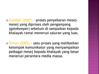  Gamble (2002) – proses penyebaran mesej-
mesej yang diproses oleh pengampang
(gatekeeper) sebelum di sampaikan kepada
khalayak ramai menerusi saluran yang luas.
 Vivian (2002) – satu proses yang melibatkan
kelompok komunikator yang menyampaikan
pelbagai mesej kepada khalayak yang besar
menerusi perantara media massa.
 