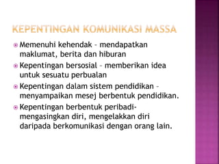  Memenuhi kehendak – mendapatkan
maklumat, berita dan hiburan
 Kepentingan bersosial – memberikan idea
untuk sesuatu perbualan
 Kepentingan dalam sistem pendidikan –
menyampaikan mesej berbentuk pendidikan.
 Kepentingan berbentuk peribadi-
mengasingkan diri, mengelakkan diri
daripada berkomunikasi dengan orang lain.
 