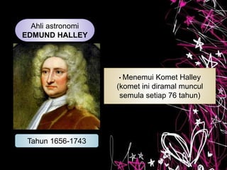 Ahli astronomi
EDMUND HALLEY
Tahun 1656-1743
• Menemui Komet Halley
(komet ini diramal muncul
semula setiap 76 tahun)
 