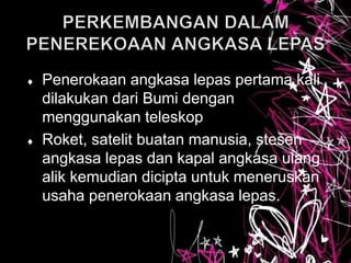  Penerokaan angkasa lepas pertama kali
dilakukan dari Bumi dengan
menggunakan teleskop
 Roket, satelit buatan manusia, stesen
angkasa lepas dan kapal angkasa ulang
alik kemudian dicipta untuk meneruskan
usaha penerokaan angkasa lepas.
 