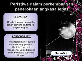 16 MAC 1926
• Goddard melancarkan roket
bahan api yang pertama ke
angkasa lepas
4 OKTOBER 1957
• Pelancaran satelit buatan
manusia yang pertama,
Sputnik 1, ke orbit
mengelilingi Bumi. Satelit ini
tidak membawa sebarang
hidupan
Sputnik 1
 