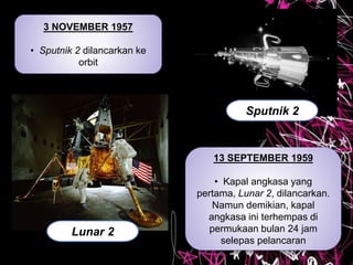 3 NOVEMBER 1957
• Sputnik 2 dilancarkan ke
orbit
Sputnik 2
13 SEPTEMBER 1959
• Kapal angkasa yang
pertama, Lunar 2, dilancarkan.
Namun demikian, kapal
angkasa ini terhempas di
permukaan bulan 24 jam
selepas pelancaran
Lunar 2
 