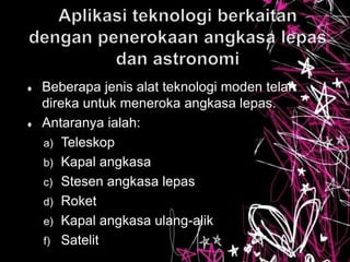  Beberapa jenis alat teknologi moden telah
direka untuk meneroka angkasa lepas.
 Antaranya ialah:
a) Teleskop
b) Kapal angkasa
c) Stesen angkasa lepas
d) Roket
e) Kapal angkasa ulang-alik
f) Satelit
 