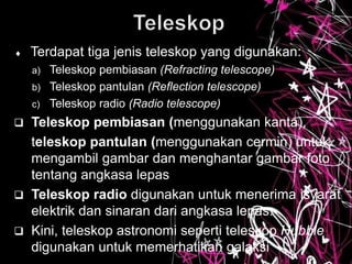  Terdapat tiga jenis teleskop yang digunakan:
a) Teleskop pembiasan (Refracting telescope)
b) Teleskop pantulan (Reflection telescope)
c) Teleskop radio (Radio telescope)
 Teleskop pembiasan (menggunakan kanta),
teleskop pantulan (menggunakan cermin) untuk
mengambil gambar dan menghantar gambar foto
tentang angkasa lepas
 Teleskop radio digunakan untuk menerima isyarat
elektrik dan sinaran dari angkasa lepas.
 Kini, teleskop astronomi seperti teleskop Hubble
digunakan untuk memerhatikan galaksi
 