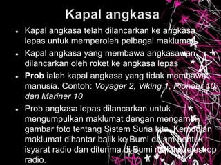  Kapal angkasa telah dilancarkan ke angkasa
lepas untuk memperoleh pelbagai maklumat
 Kapal angkasa yang membawa angkasawan
dilancarkan oleh roket ke angkasa lepas
 Prob ialah kapal angkasa yang tidak membawa
manusia. Contoh: Voyager 2, Viking 1, Pioneer 10
dan Mariner 10
 Prob angkasa lepas dilancarkan untuk
mengumpulkan maklumat dengan mengambil
gambar foto tentang Sistem Suria kita. Kemudian
maklumat dihantar balik ke Bumi dalam bentuk
isyarat radio dan diterima di Bumi melalui teleskop
radio.
 