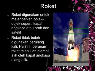  Roket digunakan untuk
melancarkan objek-
objek seperti kapal
angkasa atau prob dan
satelit
 Roket tidak boleh
digunakan berulang
kali. Hari ini, peranan
roket telah kian diambil
alih oleh kapal angkasa
ulang alik.
 
