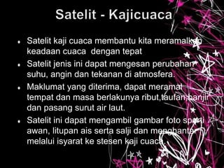  Satelit kaji cuaca membantu kita meramalkan
keadaan cuaca dengan tepat
 Satelit jenis ini dapat mengesan perubahan
suhu, angin dan tekanan di atmosfera.
 Maklumat yang diterima, dapat meramal
tempat dan masa berlakunya ribut,taufan,banjir
dan pasang surut air laut.
 Satelit ini dapat mengambil gambar foto sperti
awan, litupan ais serta salji dan menghantar
melalui isyarat ke stesen kaji cuaca.
 