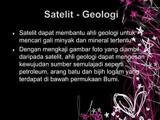  Satelit dapat membantu ahli geologi untuk
mencari gali minyak dan mineral tertentu
 Dengan mengkaji gambar foto yang diambil
daripada satelit, ahli geologi dapat mengesan
kewujudan sumber semulajadi seperti
petroleum, arang batu dan bijih logam yang
terdapat di bawah permukaan Bumi.
 