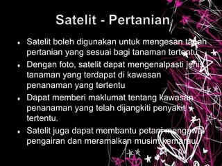  Satelit boleh digunakan untuk mengesan tanah
pertanian yang sesuai bagi tanaman tertentu
 Dengan foto, satelit dapat mengenalpasti jenis
tanaman yang terdapat di kawasan
penanaman yang tertentu
 Dapat memberi maklumat tentang kawasan
penanaman yang telah dijangkiti penyakit
tertentu.
 Satelit juga dapat membantu petani mengawal
pengairan dan meramalkan musim kemarau.
 