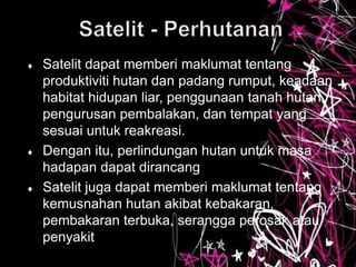  Satelit dapat memberi maklumat tentang
produktiviti hutan dan padang rumput, keadaan
habitat hidupan liar, penggunaan tanah hutan,
pengurusan pembalakan, dan tempat yang
sesuai untuk reakreasi.
 Dengan itu, perlindungan hutan untuk masa
hadapan dapat dirancang
 Satelit juga dapat memberi maklumat tentang
kemusnahan hutan akibat kebakaran,
pembakaran terbuka, serangga perosak atau
penyakit
 
